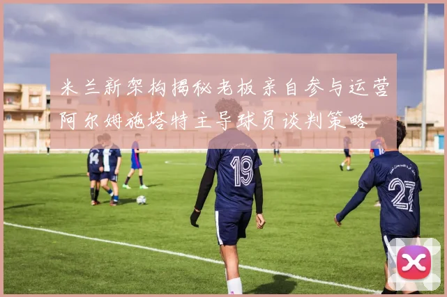 米兰新架构揭秘老板亲自参与运营阿尔姆施塔特主导球员谈判策略