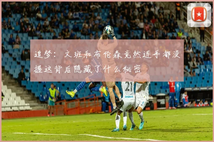 追梦：文班和布伦森竟然连手都没握这背后隐藏了什么秘密