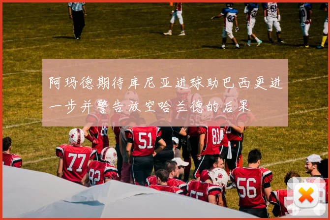 阿玛德期待库尼亚进球助巴西更进一步并警告放空哈兰德的后果