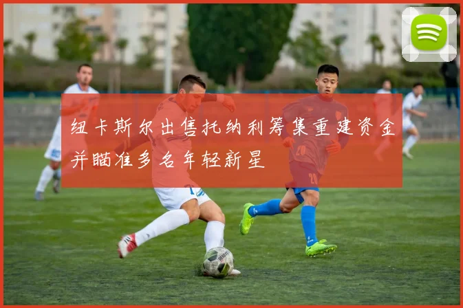 纽卡斯尔出售托纳利筹集重建资金并瞄准多名年轻新星
