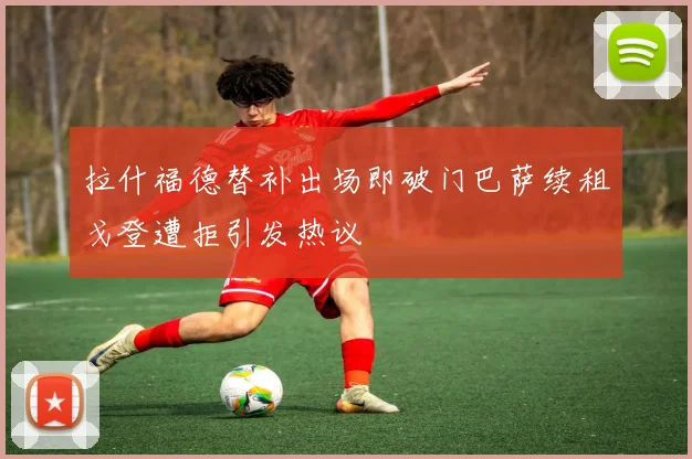 拉什福德替补出场即破门巴萨续租戈登遭拒引发热议