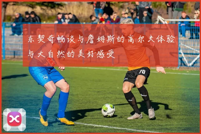 东契奇畅谈与詹姆斯的高尔夫体验与大自然的美好感受