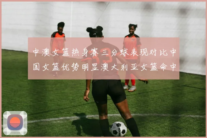 中澳女篮热身赛三分球表现对比中国女篮优势明显澳大利亚女篮命中率低下