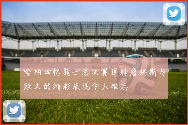 哈珀回忆骑士总决赛逆转詹姆斯与欧文的精彩表现令人难忘