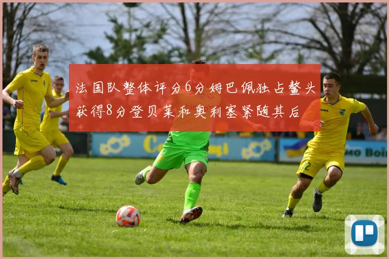法国队整体评分6分姆巴佩独占鳌头获得8分登贝莱和奥利塞紧随其后