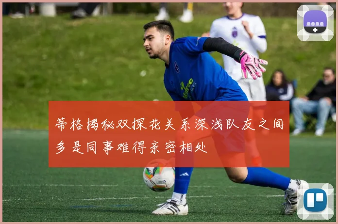 蒂格揭秘双探花关系深浅队友之间多是同事难得亲密相处