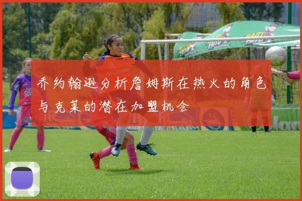 乔约翰逊分析詹姆斯在热火的角色与克莱的潜在加盟机会